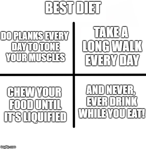 DO PLANKS EVERY DAY TO TONE YOUR MUSCLES CHEW YOUR FOOD UNTIL IT'S LIQUIFIED AND NEVER, EVER DRINK WHILE YOU EAT! TAKE A LONG WALK EVERY DAY | made w/ Imgflip meme maker
