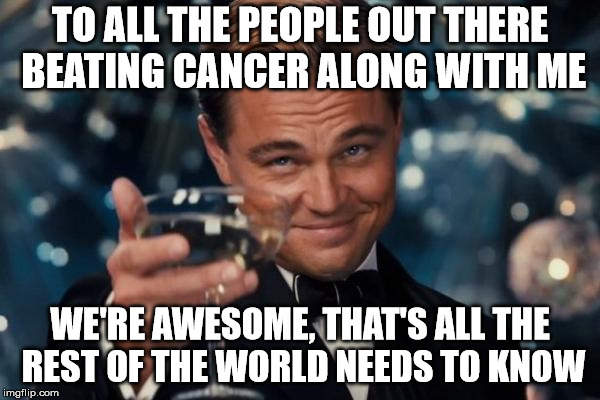 Leonardo Dicaprio Cheers | TO ALL THE PEOPLE OUT THERE BEATING CANCER ALONG WITH ME; WE'RE AWESOME, THAT'S ALL THE REST OF THE WORLD NEEDS TO KNOW | image tagged in memes,leonardo dicaprio cheers | made w/ Imgflip meme maker