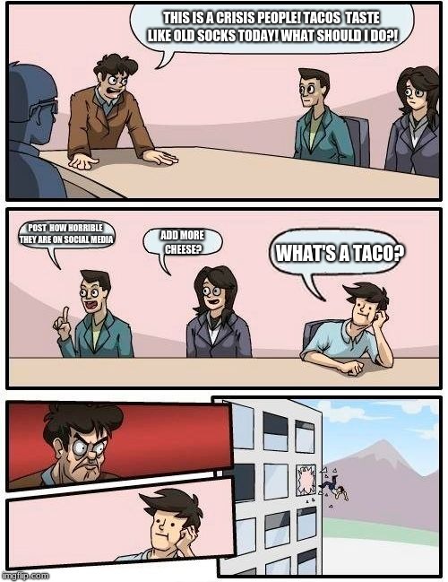 Taco Crisis Board Meeting | THIS IS A CRISIS PEOPLE! TACOS  TASTE LIKE OLD SOCKS TODAY! WHAT SHOULD I DO?! POST  HOW HORRIBLE THEY ARE ON SOCIAL MEDIA; WHAT'S A TACO? ADD MORE CHEESE? | image tagged in memes,boardroom meeting suggestion | made w/ Imgflip meme maker