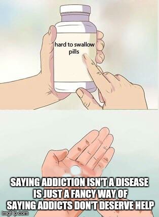 Hard To Swallow Pills | SAYING ADDICTION ISN'T A DISEASE IS JUST A FANCY WAY OF SAYING ADDICTS DON'T DESERVE HELP | image tagged in hard to swallow pills | made w/ Imgflip meme maker