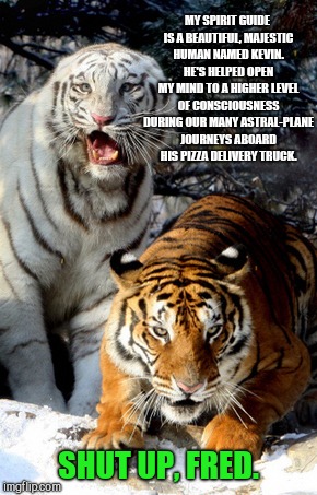 Shut up already, Fred | MY SPIRIT GUIDE IS A BEAUTIFUL, MAJESTIC HUMAN NAMED KEVIN. HE'S HELPED OPEN MY MIND TO A HIGHER LEVEL OF CONSCIOUSNESS DURING OUR MANY ASTRAL-PLANE JOURNEYS ABOARD HIS PIZZA DELIVERY TRUCK. SHUT UP, FRED. | image tagged in tiger week,shut up already fred | made w/ Imgflip meme maker