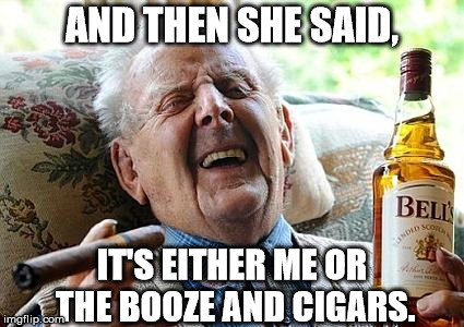 HE SEEMS HAPPY WITH HIS CHOICE | AND THEN SHE SAID, IT'S EITHER ME OR THE BOOZE AND CIGARS. | image tagged in old man drinking and smoking | made w/ Imgflip meme maker
