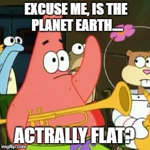 Yes Patrick. | EXCUSE ME, IS THE PLANET EARTH.... ACTRALLY FLAT? | image tagged in memes,no patrick | made w/ Imgflip meme maker