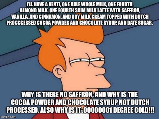 Futurama Fry Meme | I’LL HAVE A VENTI, ONE HALF WHOLE MILK, ONE FOURTH ALMOND MILK, ONE FOURTH SKIM MILK LATTE WITH SAFFRON, VANILLA, AND CINNAMON, AND SOY MILK CREAM TOPPED WITH DUTCH PROCCCESSED COCOA POWDER AND CHOCOLATE SYRUP. AND DATE SUGAR. WHY IS THERE NO SAFFRON, AND WHY IS THE COCOA POWDER AND CHOCOLATE SYRUP NOT DUTCH PROCESSED. ALSO WHY IS IT .00000001 DEGREE COLD!!! | image tagged in memes,futurama fry | made w/ Imgflip meme maker