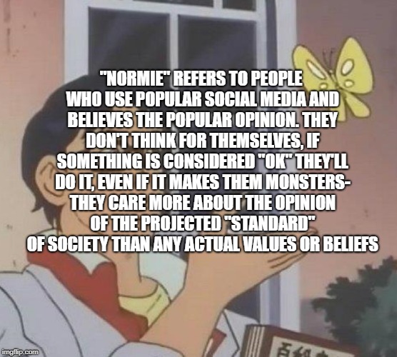 Normies I hate em | "NORMIE" REFERS TO PEOPLE WHO USE POPULAR SOCIAL MEDIA AND BELIEVES THE POPULAR OPINION. THEY DON'T THINK FOR THEMSELVES, IF SOMETHING IS CONSIDERED "OK" THEY'LL DO IT, EVEN IF IT MAKES THEM MONSTERS- THEY CARE MORE ABOUT THE OPINION OF THE PROJECTED "STANDARD" OF SOCIETY THAN ANY ACTUAL VALUES OR BELIEFS | image tagged in memes,is this a pigeon | made w/ Imgflip meme maker