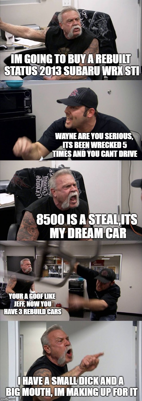 American Chopper Argument Meme | IM GOING TO BUY A REBUILT STATUS 2013 SUBARU WRX STI; WAYNE ARE YOU SERIOUS, ITS BEEN WRECKED 5 TIMES AND YOU CANT DRIVE; 8500 IS A STEAL,ITS MY DREAM CAR; YOUR A GOOF LIKE JEFF, NOW YOU HAVE 3 REBUILD CARS; I HAVE A SMALL DICK AND A BIG MOUTH, IM MAKING UP FOR IT | image tagged in memes,american chopper argument | made w/ Imgflip meme maker