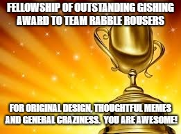 Award | FELLOWSHIP OF OUTSTANDING GISHING AWARD TO TEAM RABBLE ROUSERS; FOR ORIGINAL DESIGN, THOUGHTFUL MEMES AND GENERAL CRAZINESS.  YOU ARE AWESOME! | image tagged in award | made w/ Imgflip meme maker