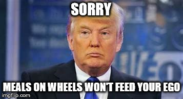 trump's ego | SORRY; MEALS ON WHEELS WON'T FEED YOUR EGO | image tagged in trump feed,ego | made w/ Imgflip meme maker
