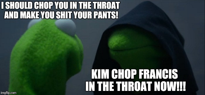Evil Kermit Meme | I SHOULD CHOP YOU IN THE THROAT AND MAKE YOU SHIT YOUR PANTS! KIM CHOP FRANCIS IN THE THROAT NOW!!! | image tagged in memes,evil kermit | made w/ Imgflip meme maker