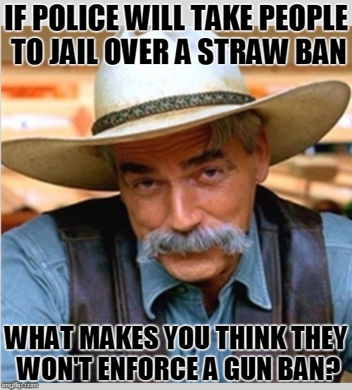 Sam Elliot happy birthday |  IF POLICE WILL TAKE PEOPLE TO JAIL OVER A STRAW BAN; WHAT MAKES YOU THINK THEY WON'T ENFORCE A GUN BAN? | image tagged in sam elliot happy birthday | made w/ Imgflip meme maker