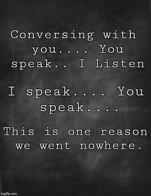 black blank | Conversing with you....
You speak..
I Listen; I speak....
You speak.... This is one reason we went nowhere. | image tagged in black blank | made w/ Imgflip meme maker