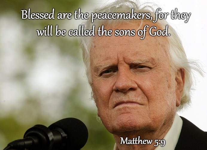 Matthew 5:9 Beatitude Blessed Are The Peacemakers - Billy Graham | Blessed are the peacemakers, for they; will be called the sons of God. Matthew 5:9 | image tagged in bible,holy bible,holymspirit,bible verse,verse,god | made w/ Imgflip meme maker