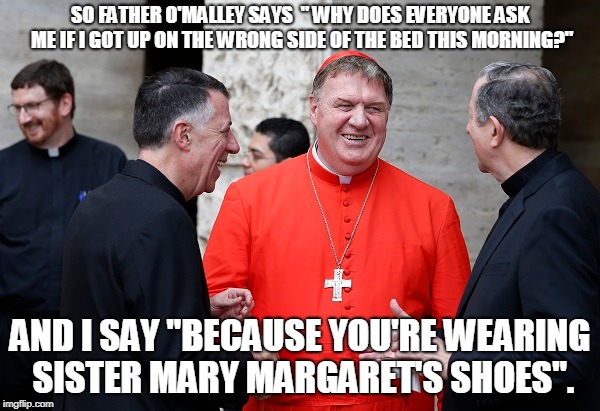 Holy Jokes | SO FATHER O'MALLEY SAYS  " WHY DOES EVERYONE ASK ME IF I GOT UP ON THE WRONG SIDE OF THE BED THIS MORNING?"; AND I SAY "BECAUSE YOU'RE WEARING SISTER MARY MARGARET'S SHOES". | image tagged in priest jokes | made w/ Imgflip meme maker