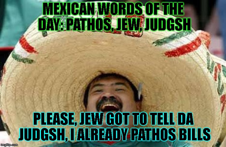 Today's Mexican Words Of The Day Are... | MEXICAN WORDS OF THE DAY: PATHOS, JEW, JUDGSH; PLEASE, JEW GOT TO TELL DA JUDGSH, I ALREADY PATHOS BILLS | image tagged in mexican word of the day,racist,racial,stereotypes,trial,law | made w/ Imgflip meme maker
