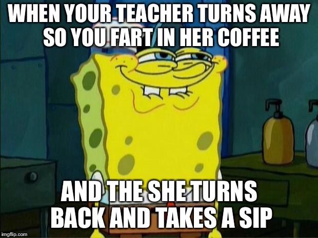 Don't You Squidward | WHEN YOUR TEACHER TURNS AWAY SO YOU FART IN HER COFFEE; AND THE SHE TURNS BACK AND TAKES A SIP | image tagged in don't you squidward | made w/ Imgflip meme maker