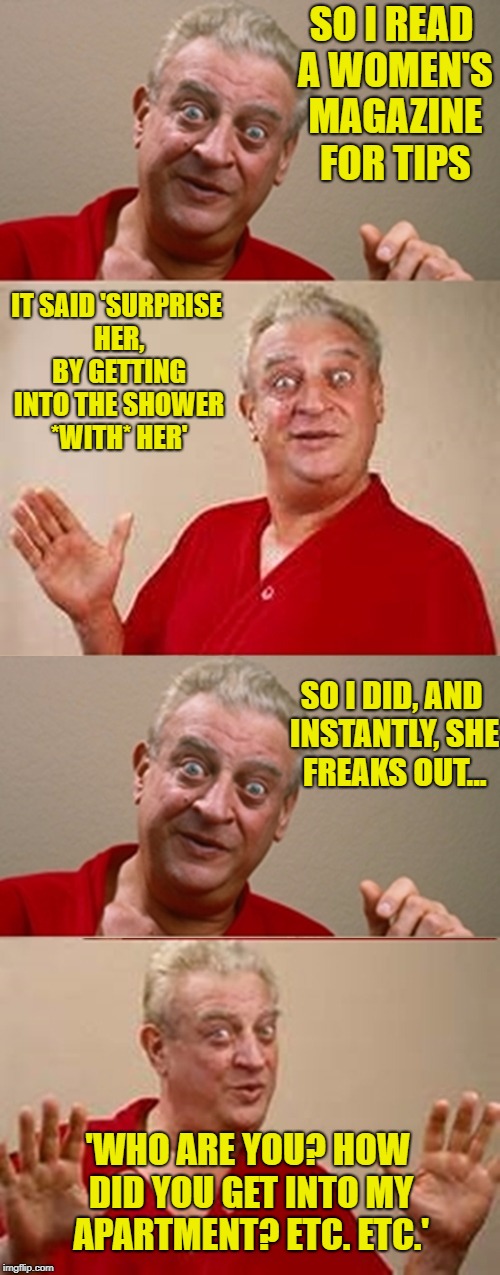 Women! Pffft. | SO I READ A WOMEN'S MAGAZINE FOR TIPS; IT SAID 'SURPRISE HER, BY GETTING INTO THE SHOWER *WITH* HER'; SO I DID, AND INSTANTLY, SHE FREAKS OUT... 'WHO ARE YOU? HOW DID YOU GET INTO MY APARTMENT? ETC. ETC.' | image tagged in bad pun rodney dangerfield,women,sexy women | made w/ Imgflip meme maker