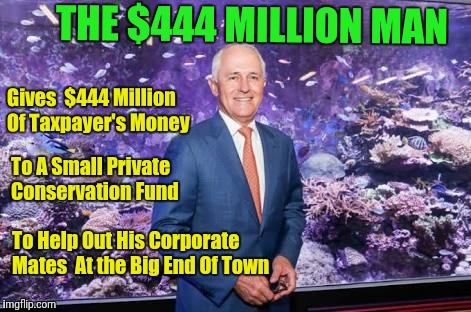 The $444 Million Man | THE $444 MILLION MAN; Gives  $444 Million Of Taxpayer's Money; To A Small Private Conservation Fund; To Help Out His Corporate Mates  At the Big End Of Town | image tagged in malcolm turnbull,great barrier reef foundation,corporate wellfare | made w/ Imgflip meme maker