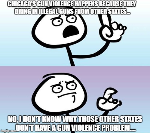 Chicago guns | CHICAGO'S GUN VIOLENCE HAPPENS BECAUSE THEY BRING IN ILLEGAL GUNS FROM OTHER STATES... NO, I DON'T KNOW WHY THOSE OTHER STATES DON'T HAVE A GUN VIOLENCE PROBLEM.... | image tagged in can't argue with that / technically not wrong | made w/ Imgflip meme maker