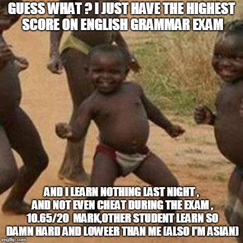 Third World Success Kid Meme | GUESS WHAT ? I JUST HAVE THE HIGHEST SCORE ON ENGLISH GRAMMAR EXAM; AND I LEARN NOTHING LAST NIGHT , AND NOT EVEN CHEAT DURING THE EXAM , 10.65/20  MARK,OTHER STUDENT LEARN SO DAMN HARD AND LOWEER THAN ME (ALSO I'M ASIAN) | image tagged in memes,third world success kid | made w/ Imgflip meme maker