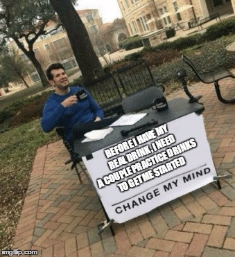 Change my mind | BEFORE I HAVE MY REAL DRINK, I NEED A COUPLE PRACTICE DRINKS TO GET ME STARTED | image tagged in change my mind | made w/ Imgflip meme maker