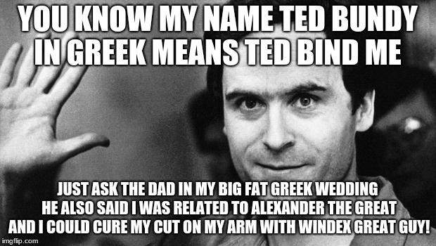 ted bundy greeting | YOU KNOW MY NAME TED BUNDY IN GREEK MEANS TED BIND ME; JUST ASK THE DAD IN MY BIG FAT GREEK WEDDING HE ALSO SAID I WAS RELATED TO ALEXANDER THE GREAT AND I COULD CURE MY CUT ON MY ARM WITH WINDEX GREAT GUY! | image tagged in ted bundy greeting | made w/ Imgflip meme maker