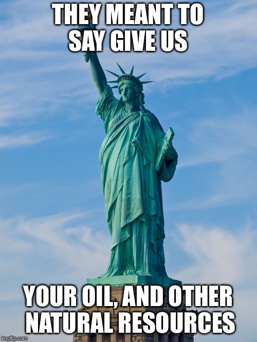statue of liberty | THEY MEANT TO SAY GIVE US; YOUR OIL, AND OTHER NATURAL RESOURCES | image tagged in statue of liberty | made w/ Imgflip meme maker