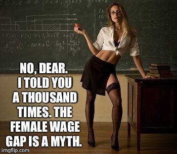 Sexy teacher | NO, DEAR. I TOLD YOU A THOUSAND TIMES. THE FEMALE WAGE GAP IS A MYTH. | image tagged in sexy teacher | made w/ Imgflip meme maker