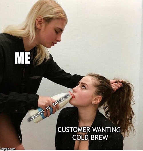 forced to drink the milk | ME; STRAIGHT UP ESPRESSO; CUSTOMER WANTING COLD BREW | image tagged in forced to drink the milk | made w/ Imgflip meme maker