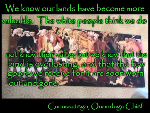 Canassatego, Ononadago Chief Signed Treaty with VA and MD 7/4/1744 | We know our lands have become more; valuable.  The white people think we do; not know their value; but we know that the; land is everlasting, and that the few; goods we receive for it are soon worn; out and gone. Canassatego, Onondaga Chief | image tagged in native americna,native americans,tribe,chief,indian chief,indians | made w/ Imgflip meme maker