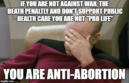 Captain Picard Facepalm Meme | IF YOU ARE NOT AGAINST WAR, THE DEATH PENALTLY AND DON'T SUPPORT PUBLIC HEALTH CARE YOU ARE NOT "PRO LIFE"; YOU ARE ANTI-ABORTION | image tagged in memes,captain picard facepalm | made w/ Imgflip meme maker