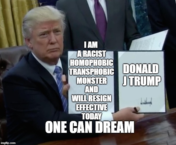 Trump Bill Signing | I AM A RACIST HOMOPHOBIC TRANSPHOBIC MONSTER AND WILL RESIGN EFFECTIVE TODAY; DONALD J TRUMP; ONE CAN DREAM | image tagged in memes,trump bill signing | made w/ Imgflip meme maker