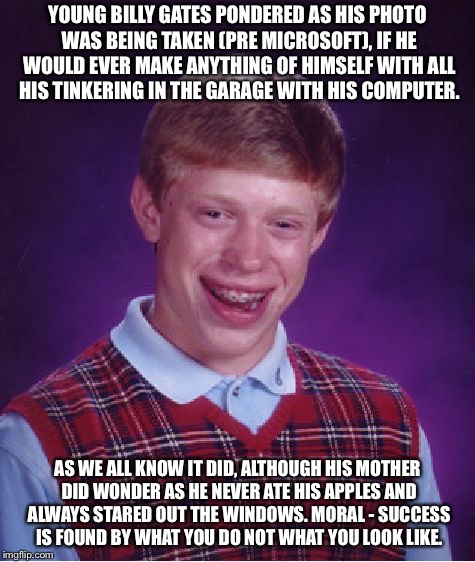 Bad Luck Brian | YOUNG BILLY GATES PONDERED AS HIS PHOTO WAS BEING TAKEN (PRE MICROSOFT), IF HE WOULD EVER MAKE ANYTHING OF HIMSELF WITH ALL HIS TINKERING IN THE GARAGE WITH HIS COMPUTER. AS WE ALL KNOW IT DID, ALTHOUGH HIS MOTHER DID WONDER AS HE NEVER ATE HIS APPLES AND ALWAYS STARED OUT THE WINDOWS. MORAL - SUCCESS IS FOUND BY WHAT YOU DO NOT WHAT YOU LOOK LIKE. | image tagged in memes,bad luck brian | made w/ Imgflip meme maker