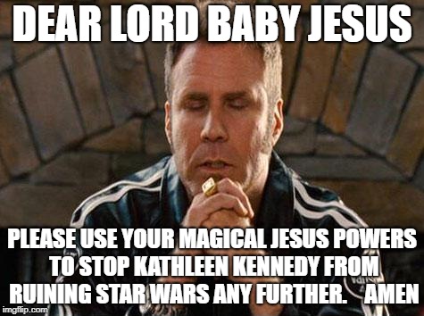 Ricky Bobby Praying | DEAR LORD BABY JESUS; PLEASE USE YOUR MAGICAL JESUS POWERS TO STOP KATHLEEN KENNEDY FROM RUINING STAR WARS ANY FURTHER.



AMEN | image tagged in ricky bobby praying | made w/ Imgflip meme maker
