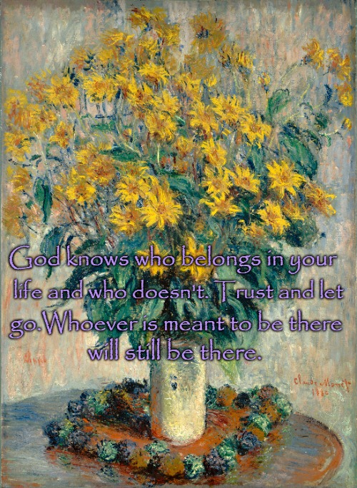 Quotes to Live By God Knows Who Belong In Your Life and a Little Monet to Start Your Day | God knows who belongs in your; life and who doesn't. Trust and let; go.Whoever is meant to be there; will still be there. | image tagged in bible,bible verse,holy bible,holy spirit,verse,god | made w/ Imgflip meme maker