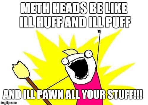 X All The Y | METH HEADS BE LIKE ILL HUFF AND ILL PUFF; AND ILL PAWN ALL YOUR STUFF!!! | image tagged in memes,x all the y | made w/ Imgflip meme maker