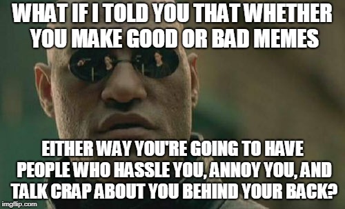 ...so you might as well make good ones (or whatever ones you want to make) and try not to worry about other people. | WHAT IF I TOLD YOU THAT WHETHER YOU MAKE GOOD OR BAD MEMES; EITHER WAY YOU'RE GOING TO HAVE PEOPLE WHO HASSLE YOU, ANNOY YOU, AND TALK CRAP ABOUT YOU BEHIND YOUR BACK? | image tagged in memes,matrix morpheus,imgflip | made w/ Imgflip meme maker