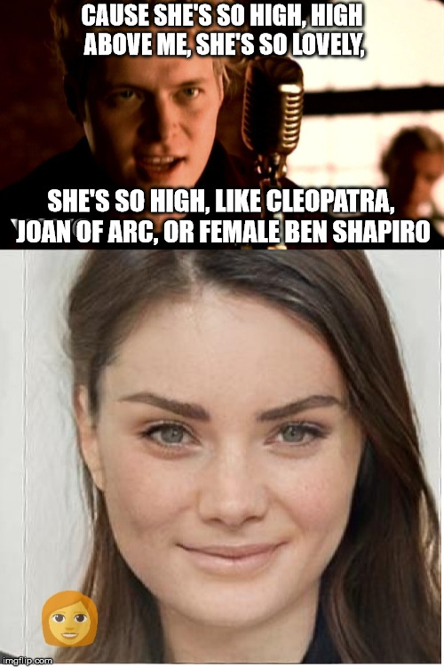 CAUSE SHE'S SO HIGH, HIGH ABOVE ME, SHE'S SO LOVELY, SHE'S SO HIGH, LIKE CLEOPATRA, JOAN OF ARC, OR FEMALE BEN SHAPIRO | image tagged in ben shapiro | made w/ Imgflip meme maker