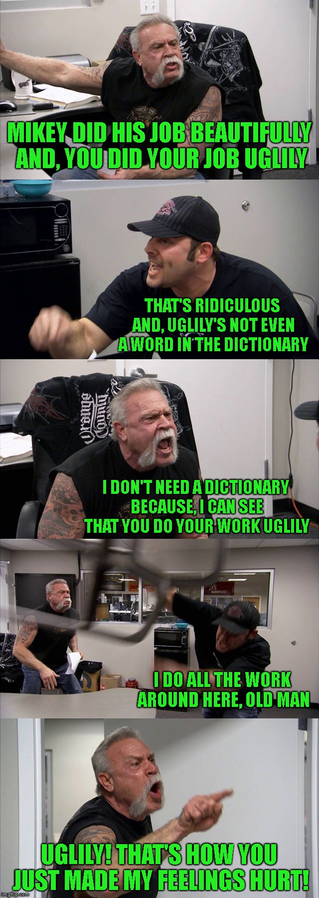 American Chopper Argument | MIKEY DID HIS JOB BEAUTIFULLY AND, YOU DID YOUR JOB UGLILY; THAT'S RIDICULOUS AND, UGLILY'S NOT EVEN A WORD IN THE DICTIONARY; I DON'T NEED A DICTIONARY BECAUSE, I CAN SEE THAT YOU DO YOUR WORK UGLILY; I DO ALL THE WORK AROUND HERE, OLD MAN; UGLILY! THAT'S HOW YOU JUST MADE MY FEELINGS HURT! | image tagged in american chopper,american chopper argument,arguments,relationship,family,grammar nazi | made w/ Imgflip meme maker