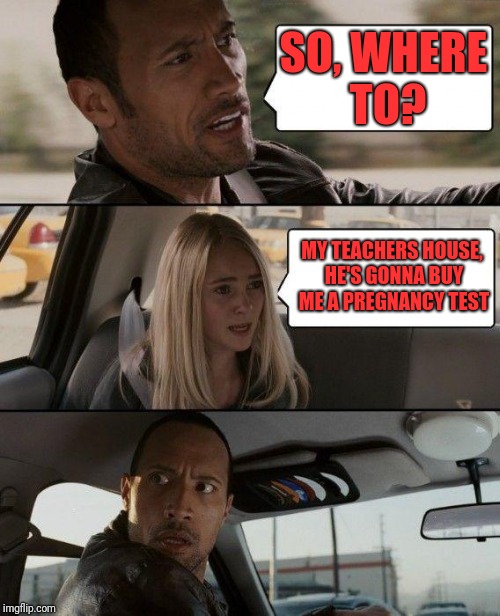 The Rock Driving Meme | SO, WHERE TO? MY TEACHERS HOUSE, HE'S GONNA BUY ME A PREGNANCY TEST | image tagged in memes,the rock driving | made w/ Imgflip meme maker