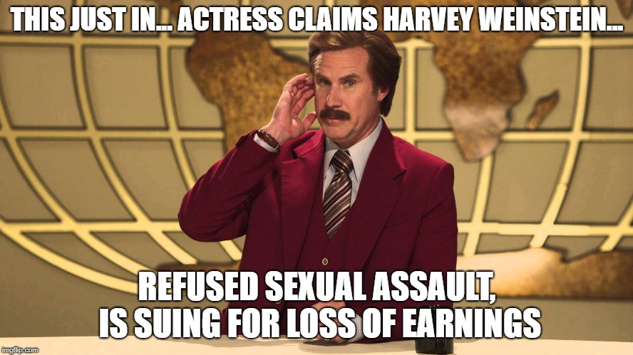 This just in... | THIS JUST IN... ACTRESS CLAIMS HARVEY WEINSTEIN... REFUSED SEXUAL ASSAULT, IS SUING FOR LOSS OF EARNINGS | image tagged in ron burgundy this just in,harvey weinstein,hollywood | made w/ Imgflip meme maker