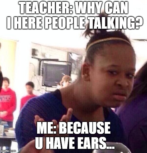 Black Girl Wat | TEACHER: WHY CAN I HERE PEOPLE TALKING? ME: BECAUSE U HAVE EARS... | image tagged in memes,black girl wat | made w/ Imgflip meme maker