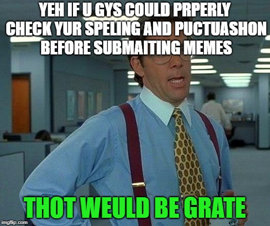 That Would Be Great | YEH IF U GYS COULD PRPERLY CHECK YUR SPELING AND PUCTUASHON BEFORE SUBMAITING MEMES; THOT WEULD BE GRATE | image tagged in memes,that would be great | made w/ Imgflip meme maker