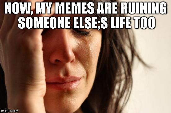 First World Problems Meme | NOW, MY MEMES ARE RUINING SOMEONE ELSE;S LIFE TOO | image tagged in memes,first world problems | made w/ Imgflip meme maker