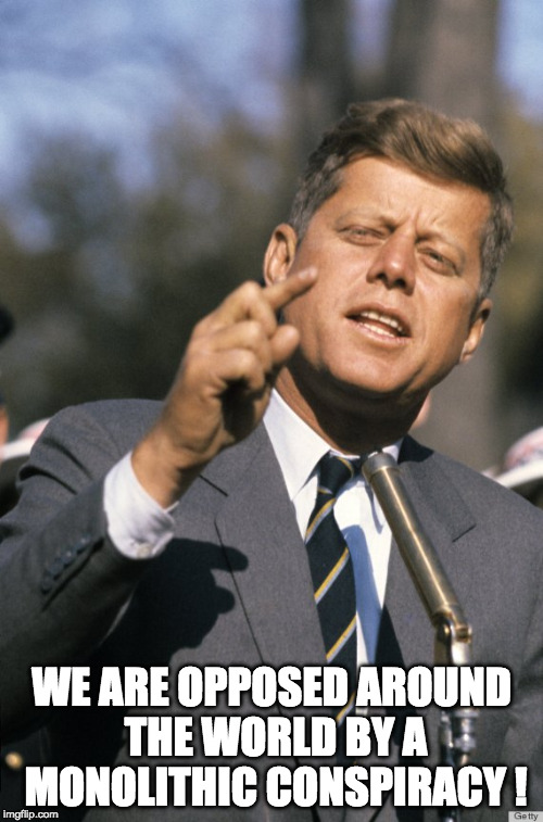 John F Kennedy | WE ARE OPPOSED AROUND THE WORLD BY A MONOLITHIC CONSPIRACY ! | image tagged in john f kennedy | made w/ Imgflip meme maker