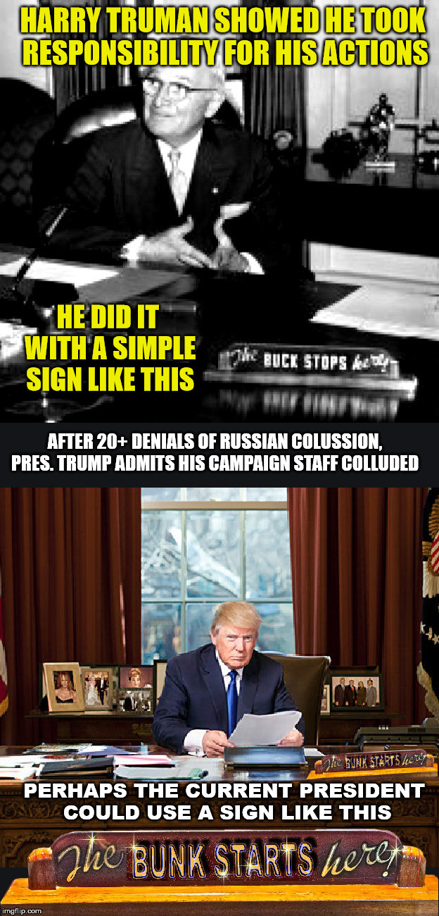 Just one of many sources: https://www.bbc.com/news/world-us-canada-45079377 | HARRY TRUMAN SHOWED HE TOOK RESPONSIBILITY FOR HIS ACTIONS; HE DID IT WITH A SIMPLE SIGN LIKE THIS; AFTER 20+ DENIALS OF RUSSIAN COLUSSION, PRES. TRUMP ADMITS HIS CAMPAIGN STAFF COLLUDED; PERHAPS THE CURRENT PRESIDENT COULD USE A SIGN LIKE THIS | image tagged in trump,russian collussion,harry truman,buck stops here | made w/ Imgflip meme maker