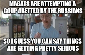 Is it treason yet? | MAGATS ARE ATTEMPTING A COUP ABETTED BY THE RUSSIANS; SO I GUESS YOU CAN SAY THINGS ARE GETTING PRETTY SERIOUS | image tagged in memes,so i guess you can say things are getting pretty serious,impeach trump,trump russia collusion,traitors | made w/ Imgflip meme maker