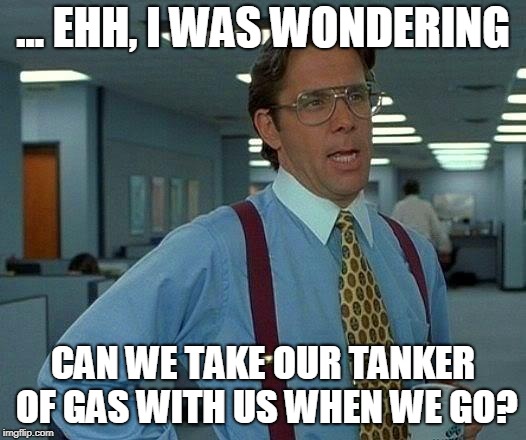 That Would Be Great Meme | ... EHH, I WAS WONDERING CAN WE TAKE OUR TANKER OF GAS WITH US WHEN WE GO? | image tagged in memes,that would be great | made w/ Imgflip meme maker