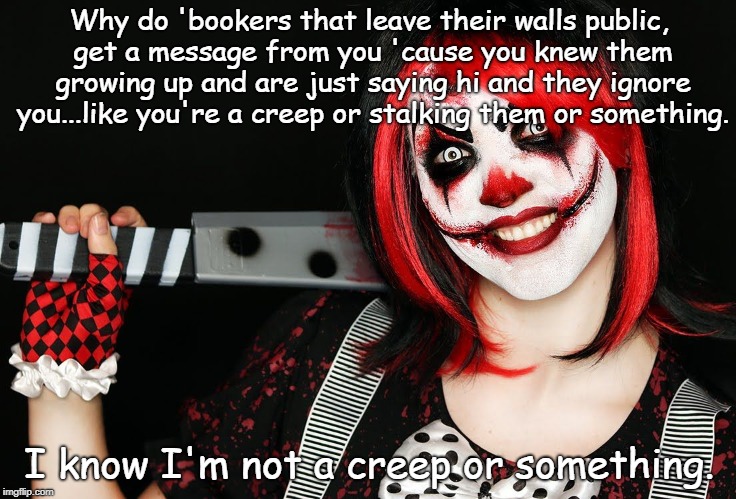 Just clownin' around. | Why do 'bookers that leave their walls public, get a message from you 'cause you knew them growing up and are just saying hi and they ignore you...like you're a creep or stalking them or something. I know I'm not a creep or something. | image tagged in public audience | made w/ Imgflip meme maker