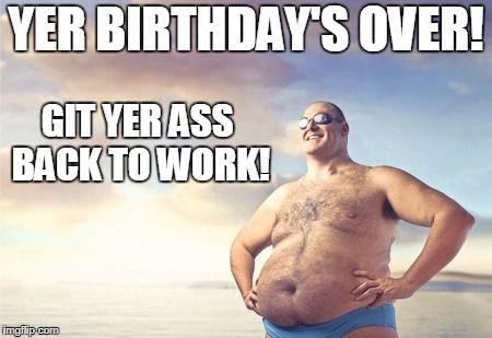 YER BIRTHDAY'S OVER! GIT YER ASS BACK TO WORK! | made w/ Imgflip meme maker