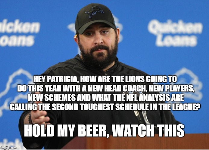 Matt Patricia | HEY PATRICIA, HOW ARE THE LIONS GOING TO DO THIS YEAR WITH A NEW HEAD COACH, NEW PLAYERS, NEW SCHEMES AND WHAT THE NFL ANALYSIS ARE CALLING THE SECOND TOUGHEST SCHEDULE IN THE LEAGUE? HOLD MY BEER, WATCH THIS | image tagged in matt patricia | made w/ Imgflip meme maker